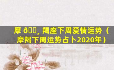 摩 🌸 羯座下周爱情运势（摩羯下周运势占卜2020年）